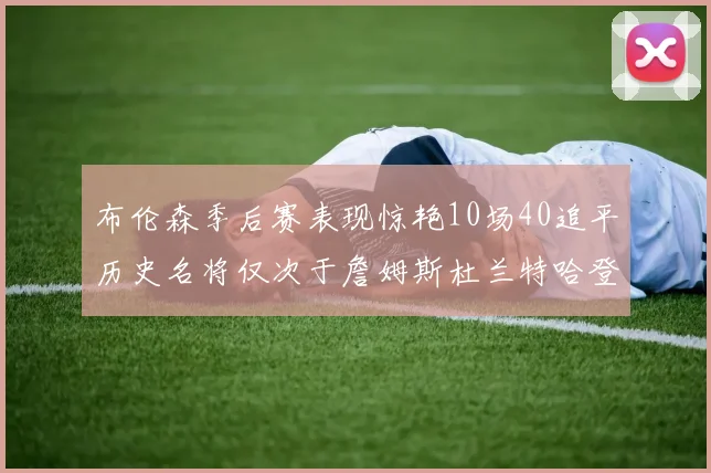 布伦森季后赛表现惊艳10场40追平历史名将仅次于詹姆斯杜兰特哈登