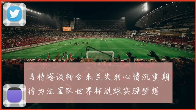 马特塔谈转会米兰失利心情沉重期待为法国队世界杯进球实现梦想