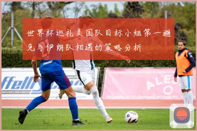 世界杯巡礼美国队目标小组第一避免与伊朗队相遇的策略分析