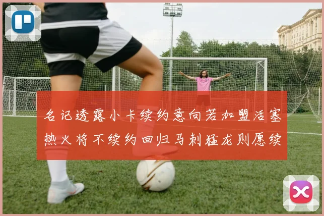 名记透露小卡续约意向若加盟活塞热火将不续约回归马刺猛龙则愿续约