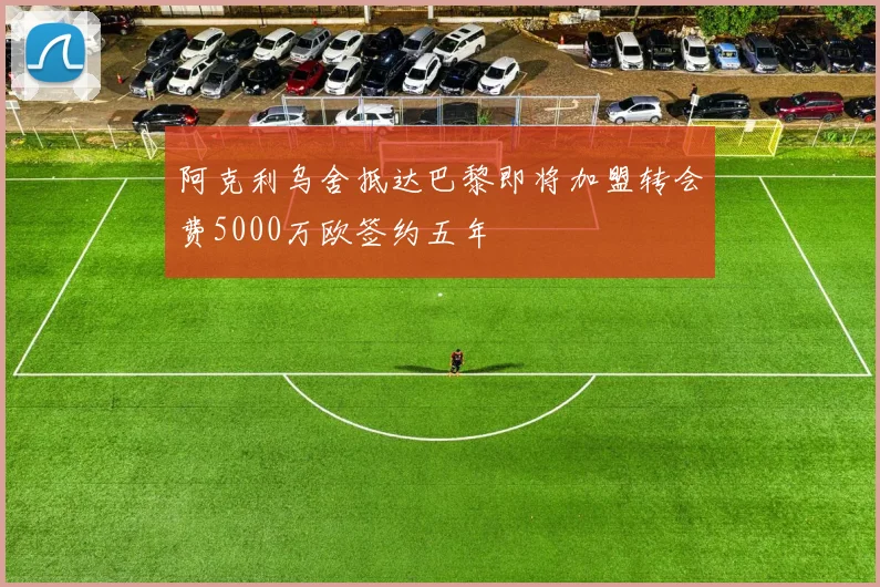 阿克利乌舍抵达巴黎即将加盟转会费5000万欧签约五年