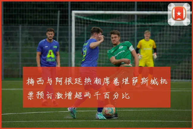 梅西与阿根廷热潮席卷堪萨斯城机票预订激增超两千百分比