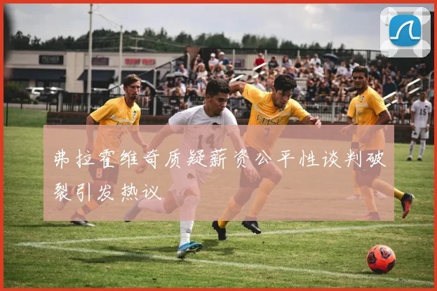 弗拉霍维奇质疑薪资公平性谈判破裂引发热议