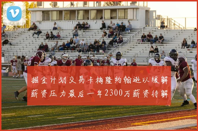 掘金计划交易卡梅隆约翰逊以缓解薪资压力最后一年2300万薪资待解