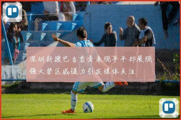 深圳新援巴吉首秀表现平平却展现强大禁区威慑力引发媒体关注