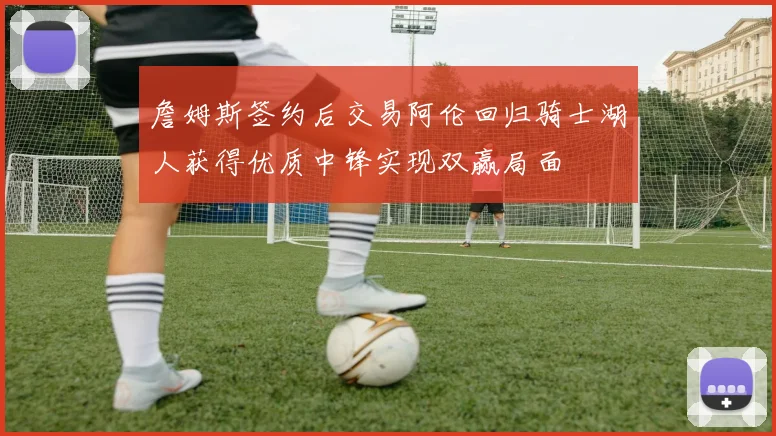 詹姆斯签约后交易阿伦回归骑士湖人获得优质中锋实现双赢局面