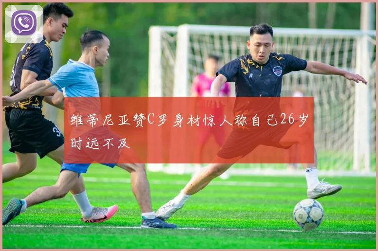 维蒂尼亚赞C罗身材惊人称自己26岁时远不及