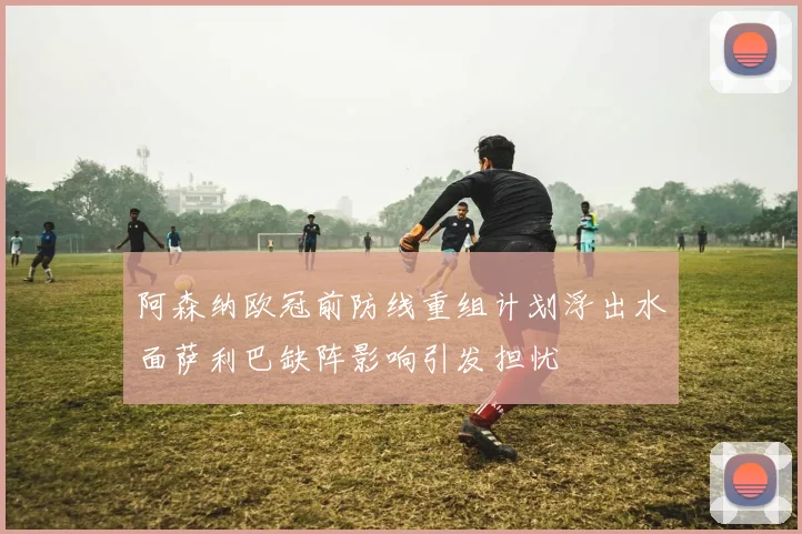 阿森纳欧冠前防线重组计划浮出水面萨利巴缺阵影响引发担忧