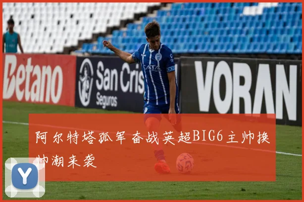 阿尔特塔孤军奋战英超BIG6主帅换帅潮来袭