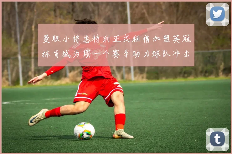 曼联小将惠特利正式租借加盟英冠林肯城为期一个赛季助力球队冲击升级