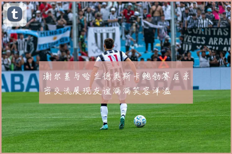谢尔基与哈兰德奥斯卡鲍勃赛后亲密交流展现友谊满满笑容洋溢