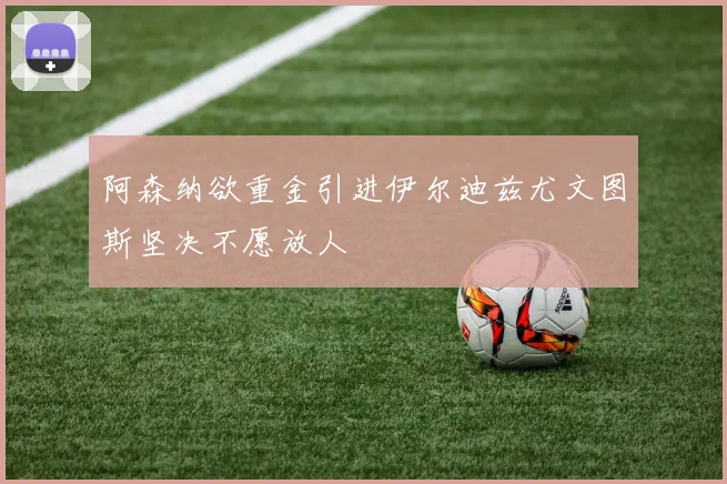阿森纳欲重金引进伊尔迪兹尤文图斯坚决不愿放人