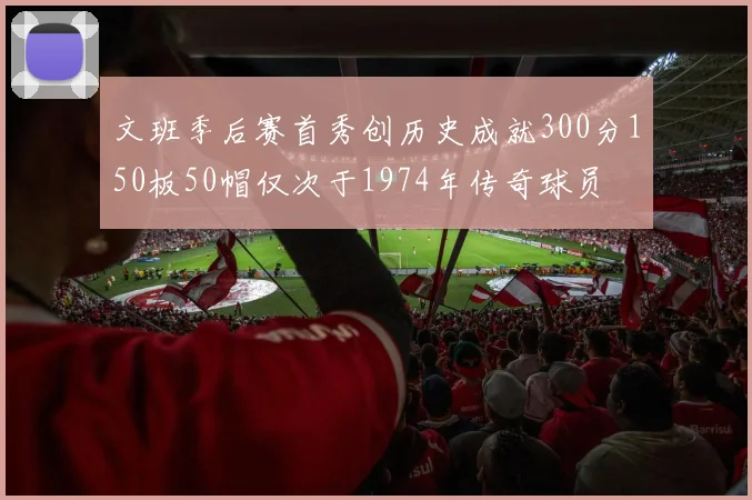 文班季后赛首秀创历史成就300分150板50帽仅次于1974年传奇球员