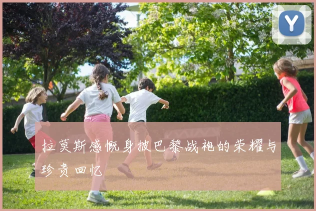 拉莫斯感慨身披巴黎战袍的荣耀与珍贵回忆