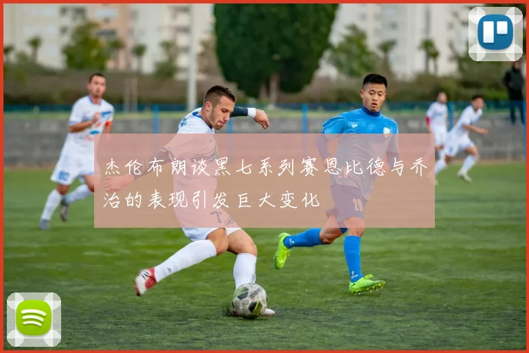 杰伦布朗谈黑七系列赛恩比德与乔治的表现引发巨大变化