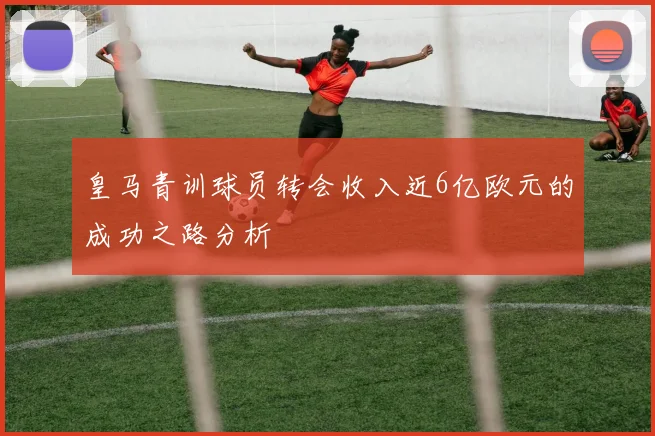 皇马青训球员转会收入近6亿欧元的成功之路分析