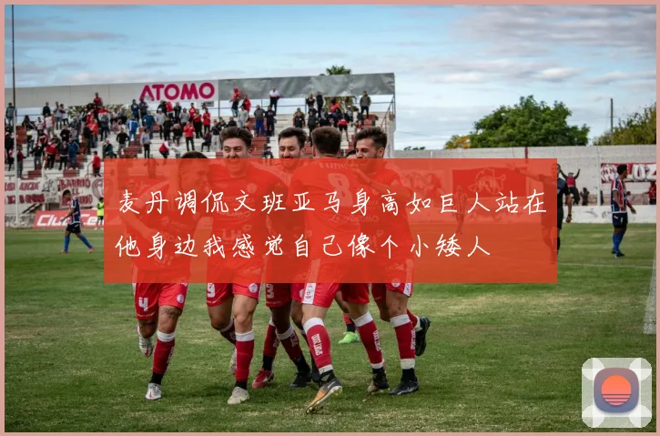 麦丹调侃文班亚马身高如巨人站在他身边我感觉自己像个小矮人