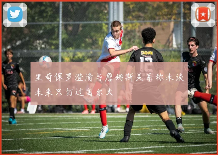 里奇保罗澄清与詹姆斯关系称未谈未来只打过高尔夫