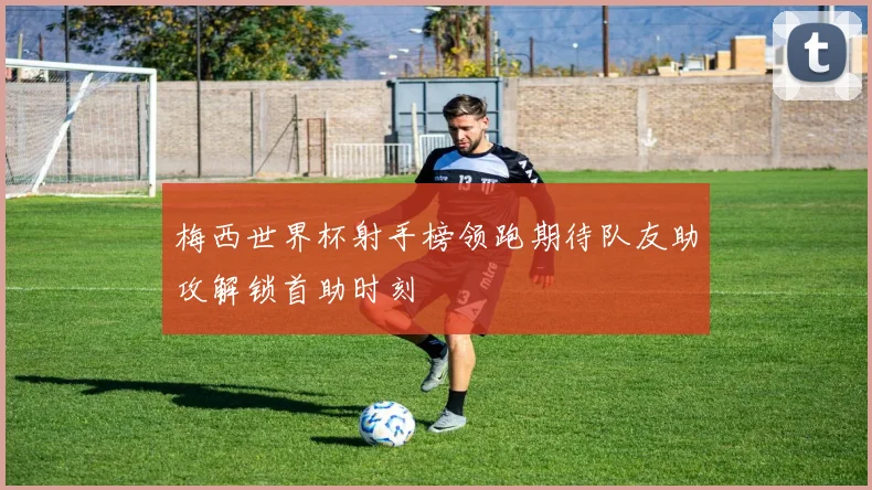 梅西世界杯射手榜领跑期待队友助攻解锁首助时刻