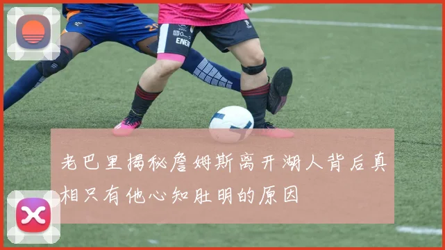 老巴里揭秘詹姆斯离开湖人背后真相只有他心知肚明的原因